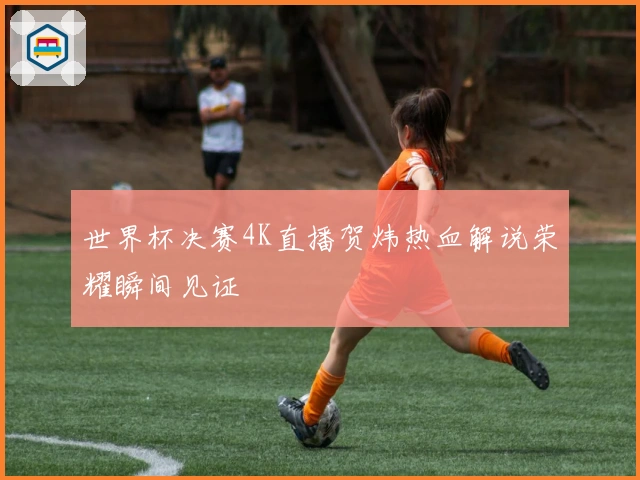世界杯决赛4K直播贺炜热血解说荣耀瞬间见证