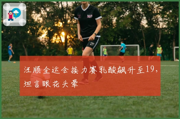 汪顺全运会接力赛乳酸飙升至19，坦言眼花头晕