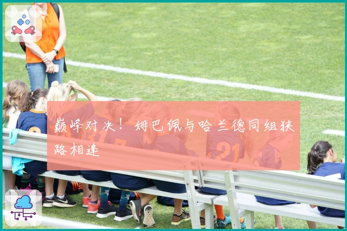 巅峰对决！姆巴佩与哈兰德同组狭路相逢