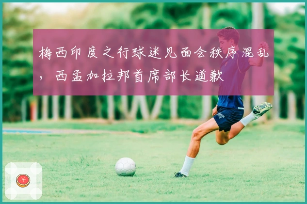 梅西印度之行球迷见面会秩序混乱，西孟加拉邦首席部长道歉