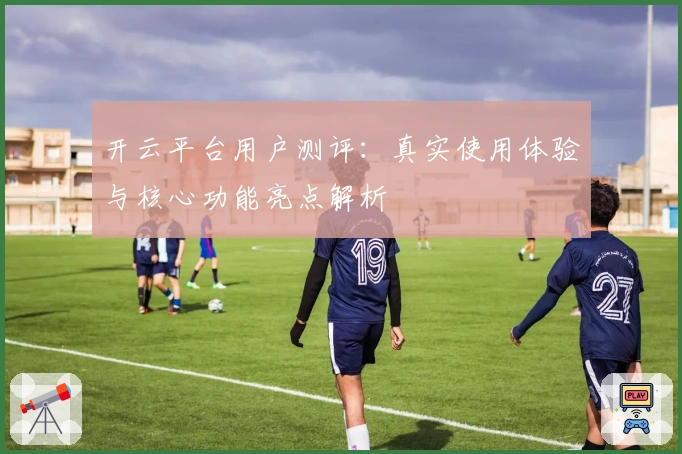 开云平台用户测评：真实使用体验与核心功能亮点解析