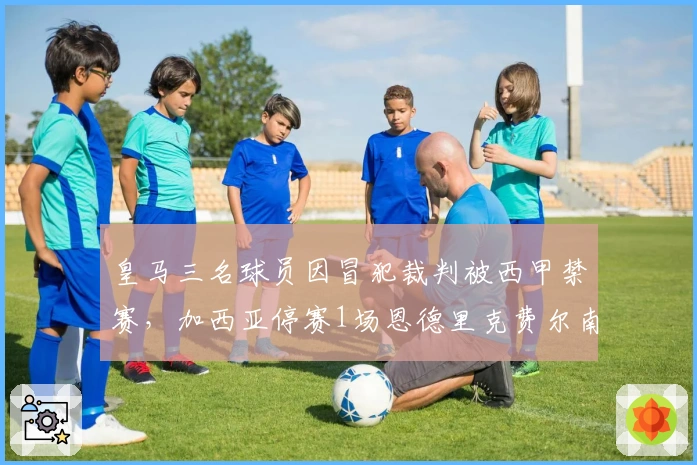 皇马三名球员因冒犯裁判被西甲禁赛，加西亚停赛1场恩德里克费尔南德斯停赛2场